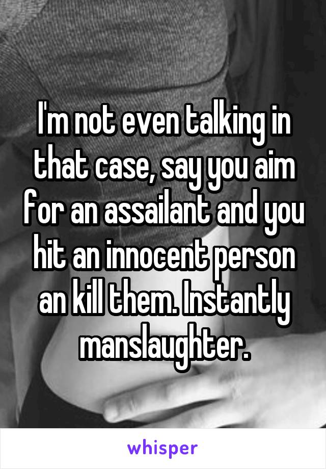 I'm not even talking in that case, say you aim for an assailant and you hit an innocent person an kill them. Instantly manslaughter.