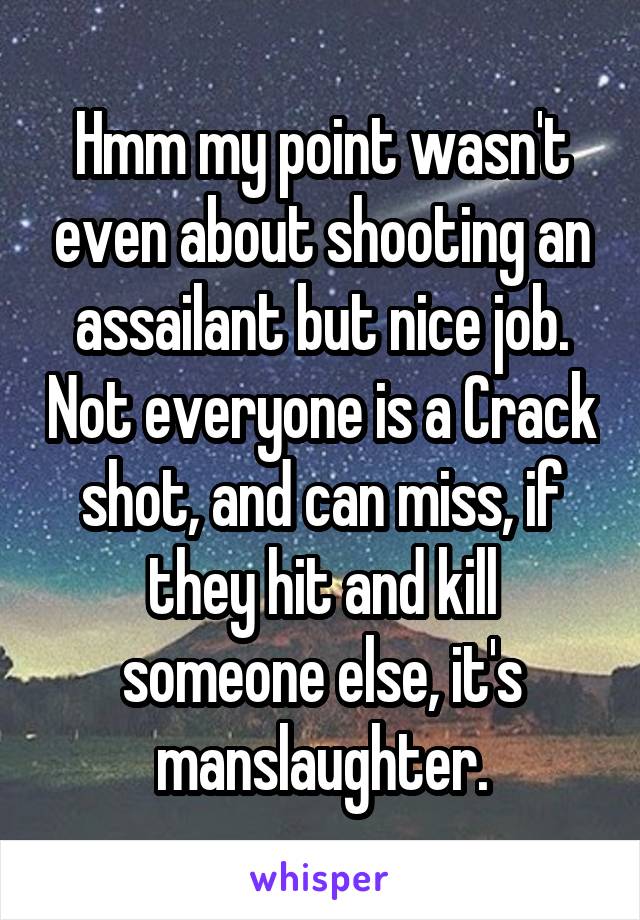 Hmm my point wasn't even about shooting an assailant but nice job. Not everyone is a Crack shot, and can miss, if they hit and kill someone else, it's manslaughter.