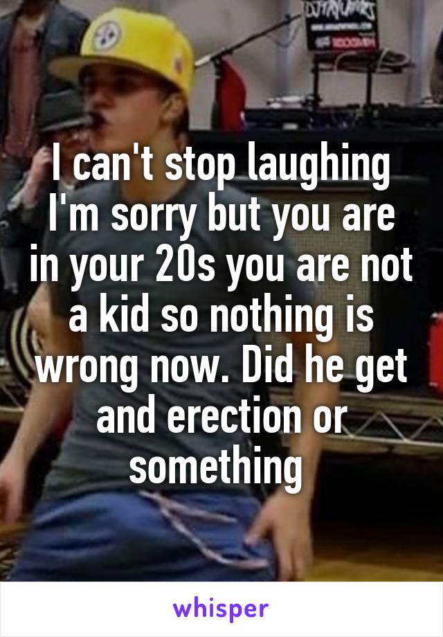 I can't stop laughing I'm sorry but you are in your 20s you are not a kid so nothing is wrong now. Did he get and erection or something 