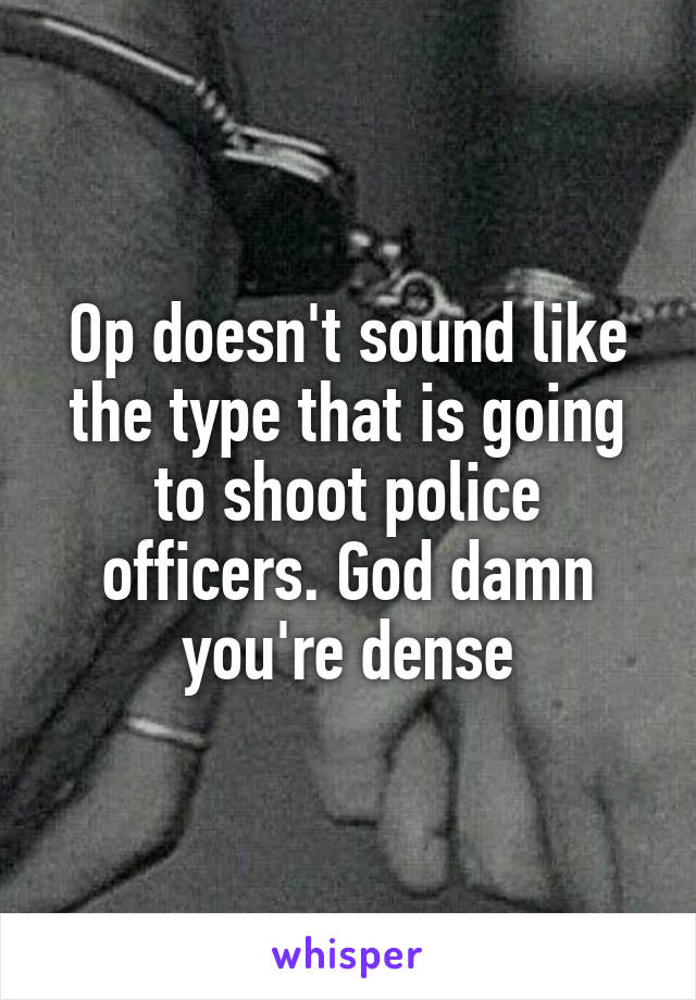 Op doesn't sound like the type that is going to shoot police officers. God damn you're dense