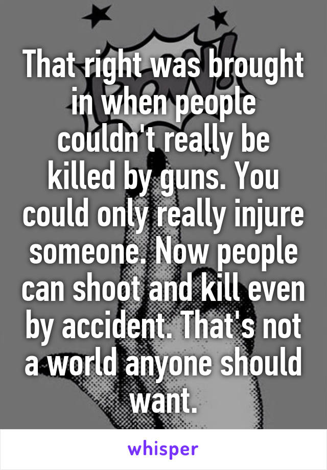 That right was brought in when people couldn't really be killed by guns. You could only really injure someone. Now people can shoot and kill even by accident. That's not a world anyone should want.