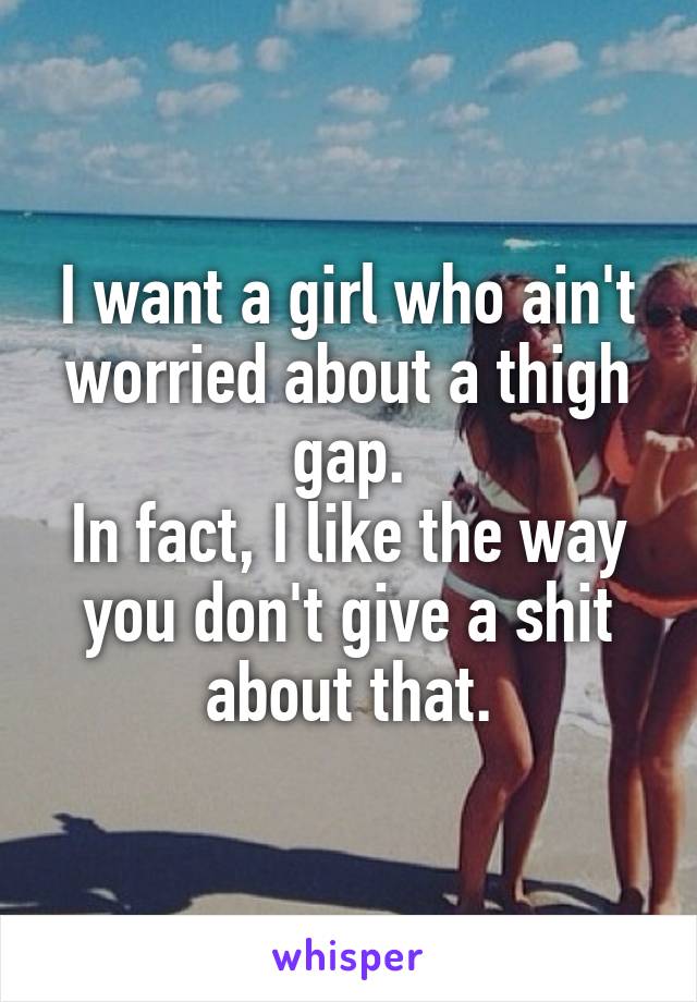 I want a girl who ain't worried about a thigh gap.
In fact, I like the way you don't give a shit about that.