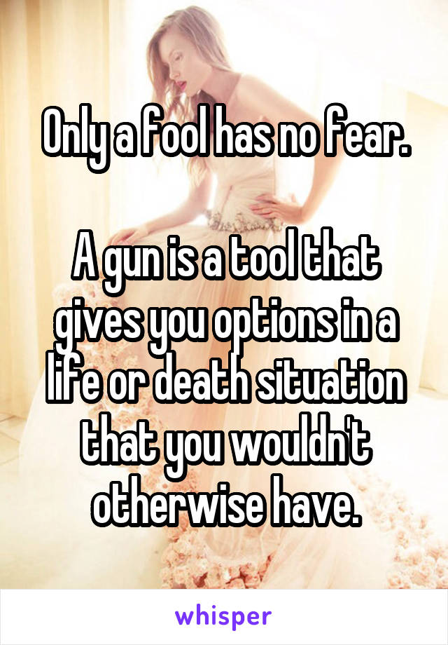 Only a fool has no fear.

A gun is a tool that gives you options in a life or death situation that you wouldn't otherwise have.