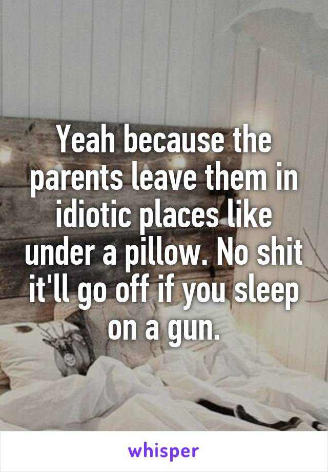 Yeah because the parents leave them in idiotic places like under a pillow. No shit it'll go off if you sleep on a gun.