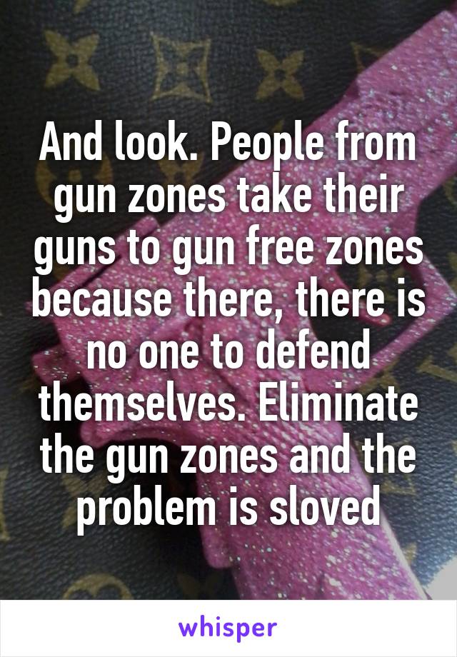 And look. People from gun zones take their guns to gun free zones because there, there is no one to defend themselves. Eliminate the gun zones and the problem is sloved