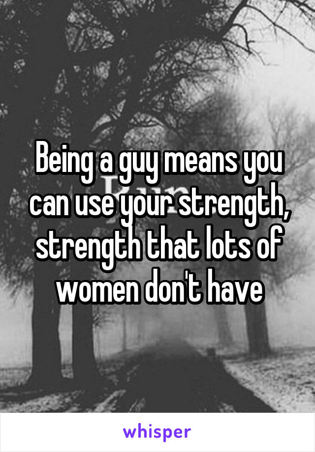 Being a guy means you can use your strength, strength that lots of women don't have