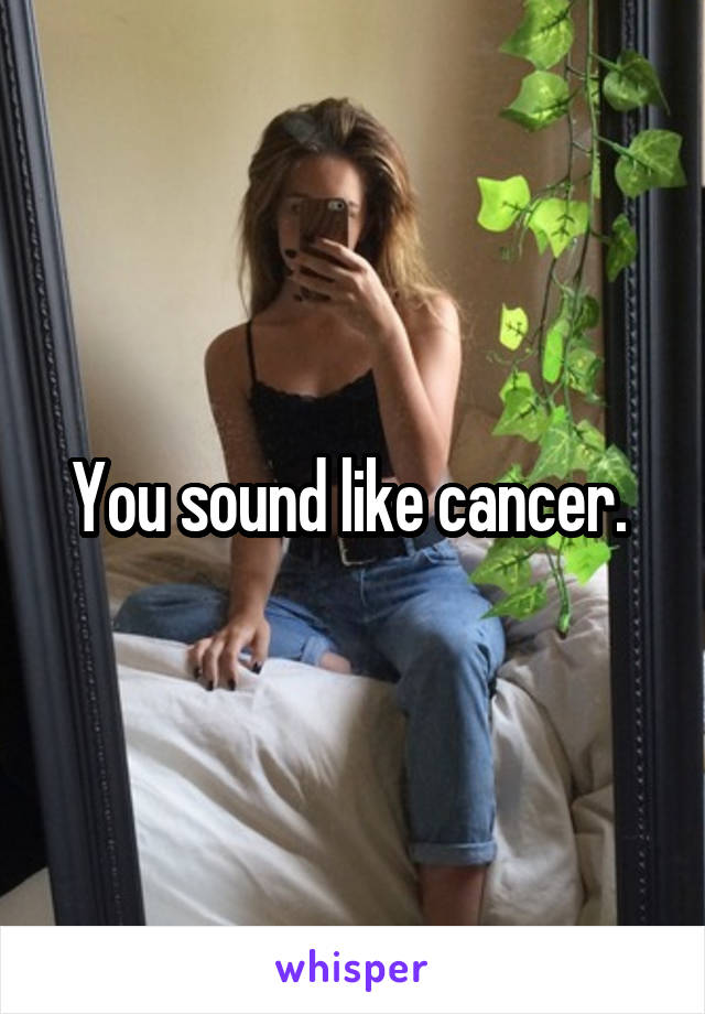 You sound like cancer. 