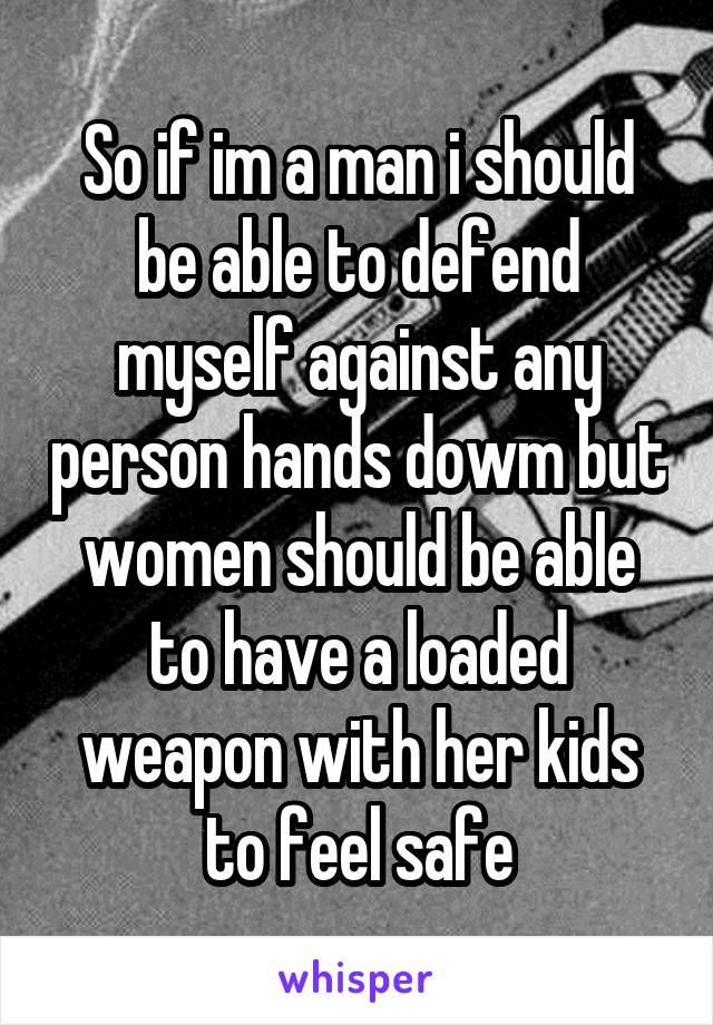 So if im a man i should be able to defend myself against any person hands dowm but women should be able to have a loaded weapon with her kids to feel safe