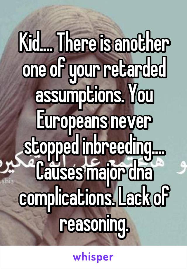 Kid.... There is another one of your retarded assumptions. You Europeans never stopped inbreeding.... Causes major dna complications. Lack of reasoning.