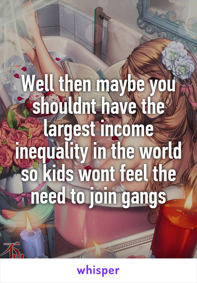 Well then maybe you shouldnt have the largest income inequality in the world so kids wont feel the need to join gangs