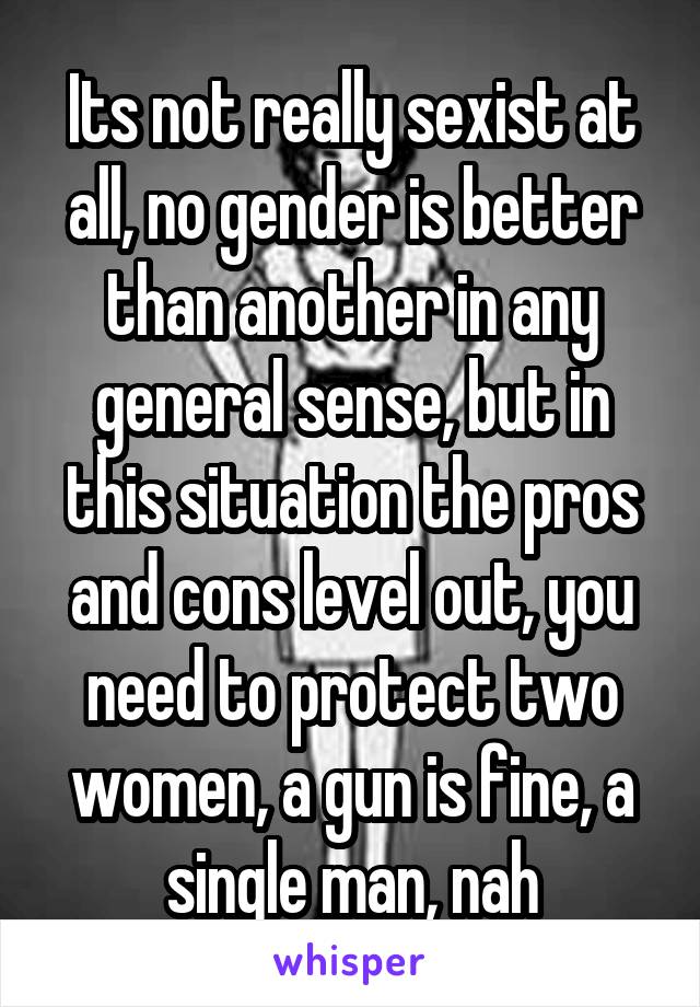 Its not really sexist at all, no gender is better than another in any general sense, but in this situation the pros and cons level out, you need to protect two women, a gun is fine, a single man, nah