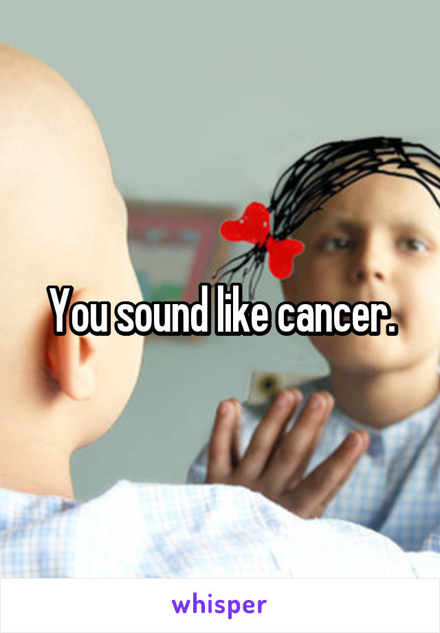 You sound like cancer.