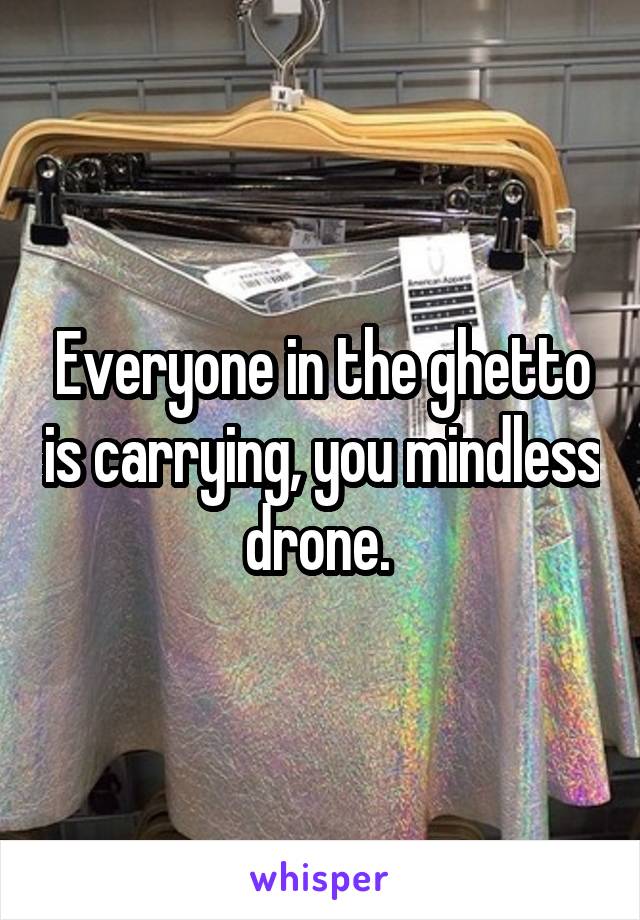 Everyone in the ghetto is carrying, you mindless drone. 