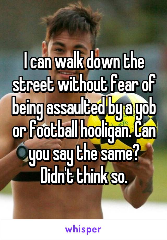 I can walk down the street without fear of being assaulted by a yob or football hooligan. Can you say the same?
Didn't think so.