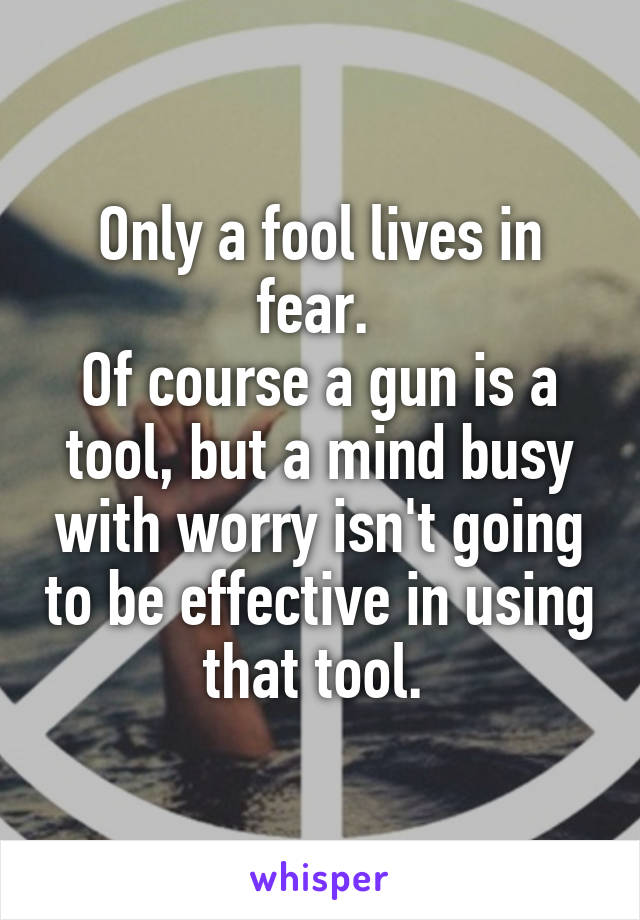 Only a fool lives in fear. 
Of course a gun is a tool, but a mind busy with worry isn't going to be effective in using that tool. 