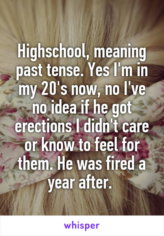 Highschool, meaning past tense. Yes I'm in my 20's now, no I've no idea if he got erections I didn't care or know to feel for them. He was fired a year after. 