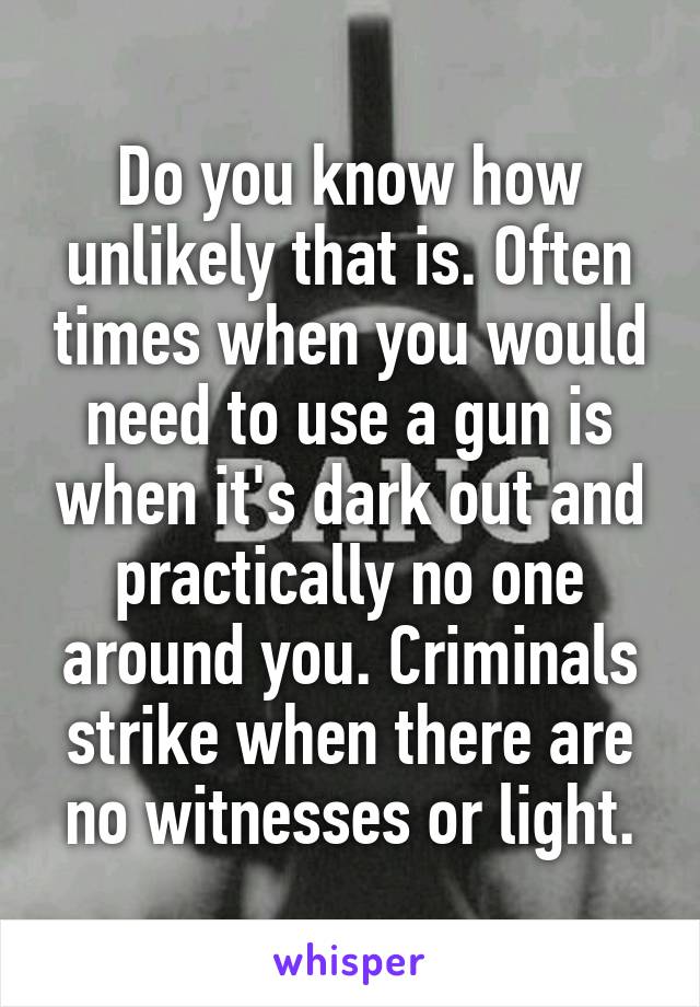 Do you know how unlikely that is. Often times when you would need to use a gun is when it's dark out and practically no one around you. Criminals strike when there are no witnesses or light.