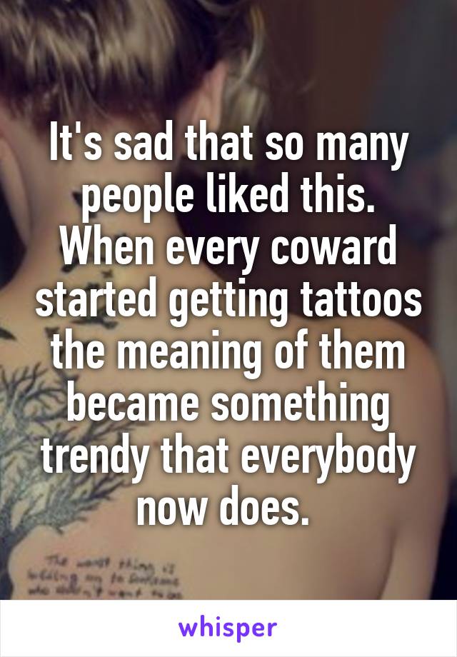 It's sad that so many people liked this. When every coward started getting tattoos the meaning of them became something trendy that everybody now does. 