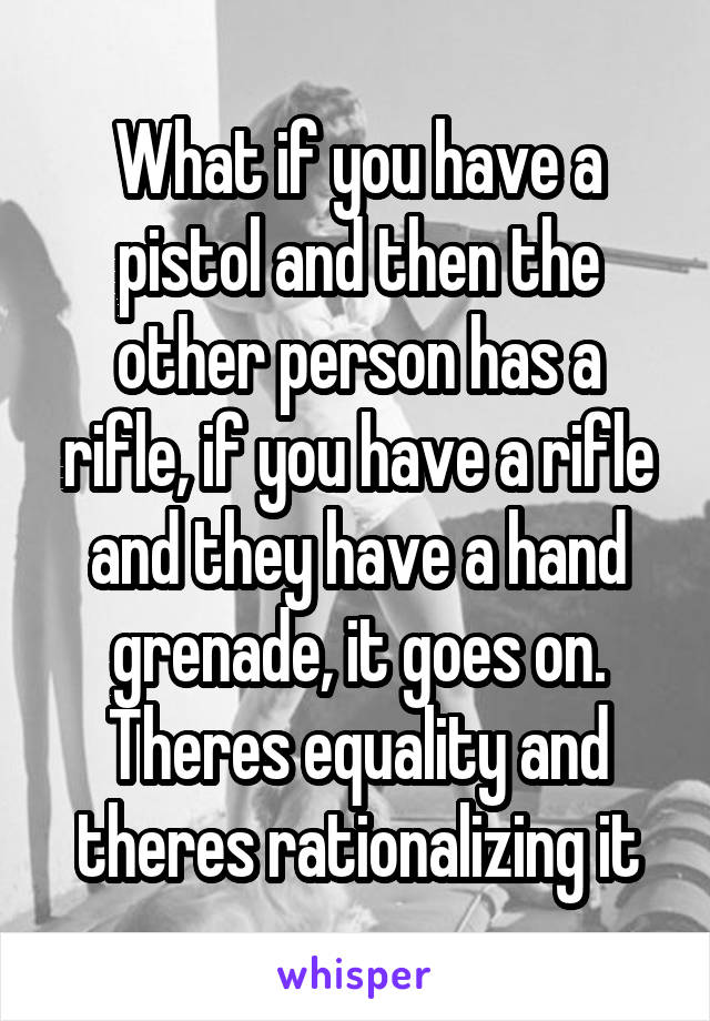 What if you have a pistol and then the other person has a rifle, if you have a rifle and they have a hand grenade, it goes on. Theres equality and theres rationalizing it