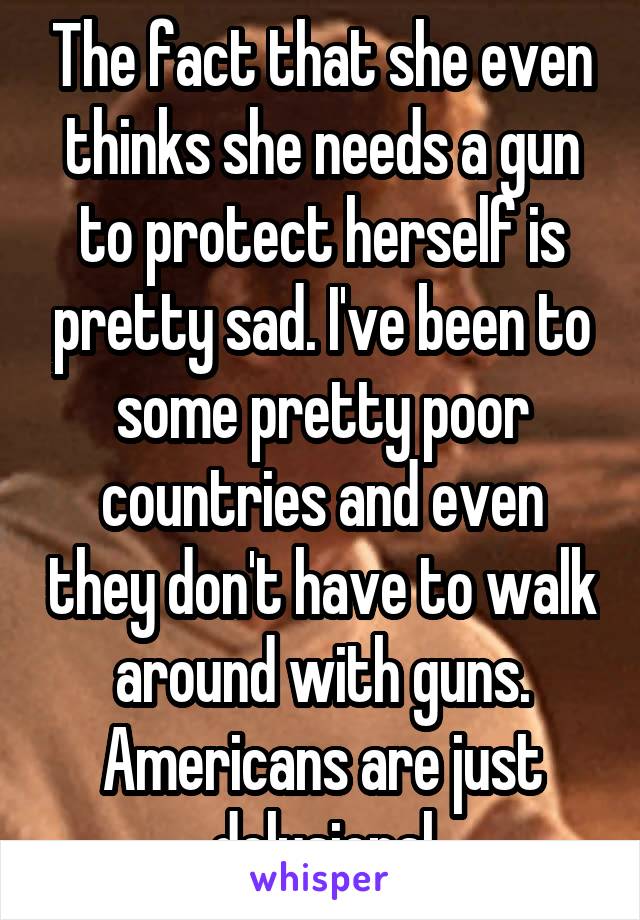 The fact that she even thinks she needs a gun to protect herself is pretty sad. I've been to some pretty poor countries and even they don't have to walk around with guns. Americans are just delusional