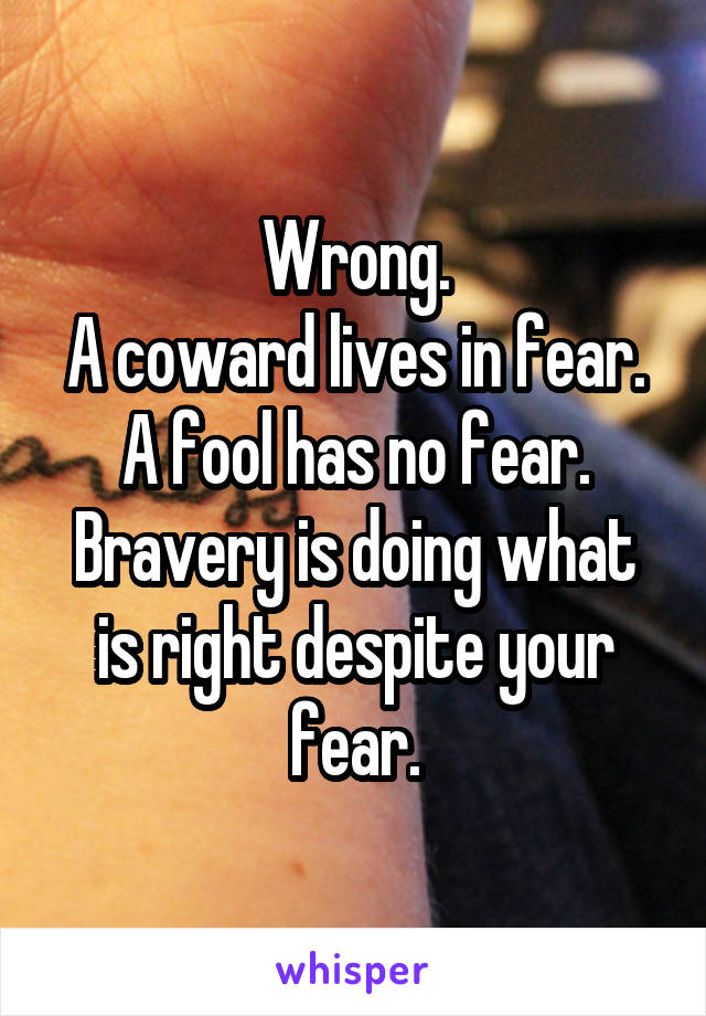 Wrong.
A coward lives in fear.
A fool has no fear.
Bravery is doing what is right despite your fear.