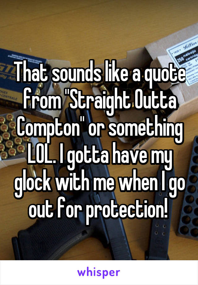 That sounds like a quote from "Straight Outta Compton" or something LOL. I gotta have my glock with me when I go out for protection! 