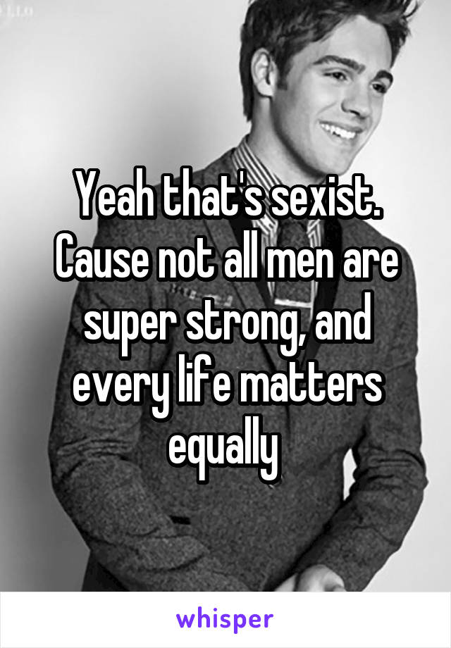 Yeah that's sexist. Cause not all men are super strong, and every life matters equally 