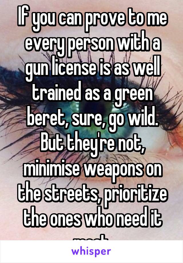 If you can prove to me every person with a gun license is as well trained as a green beret, sure, go wild.
But they're not, minimise weapons on the streets, prioritize the ones who need it most.