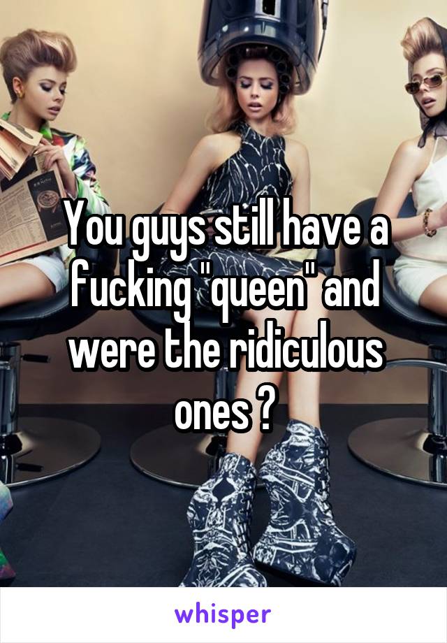 You guys still have a fucking "queen" and were the ridiculous ones ?