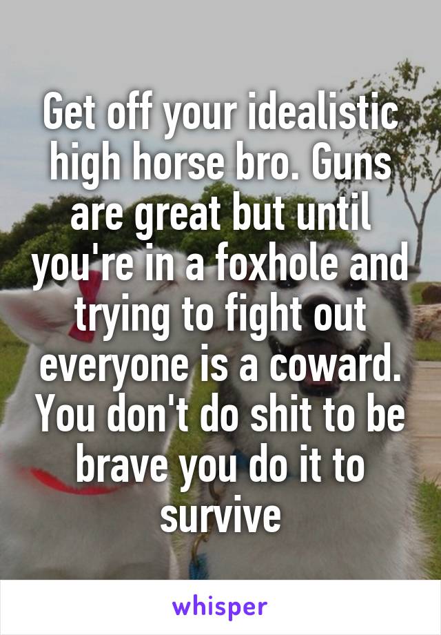 Get off your idealistic high horse bro. Guns are great but until you're in a foxhole and trying to fight out everyone is a coward. You don't do shit to be brave you do it to survive