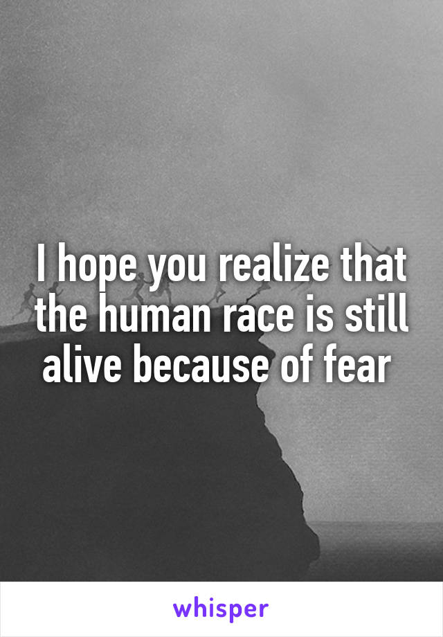 I hope you realize that the human race is still alive because of fear 