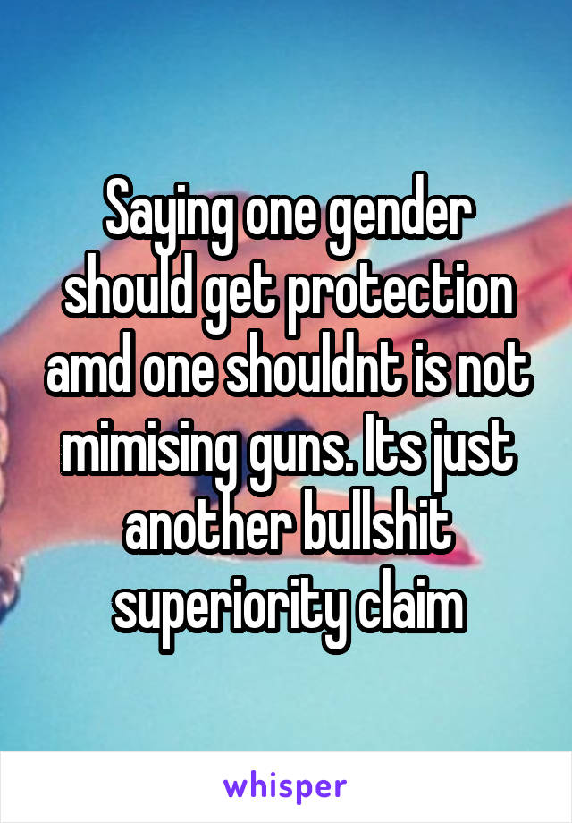 Saying one gender should get protection amd one shouldnt is not mimising guns. Its just another bullshit superiority claim