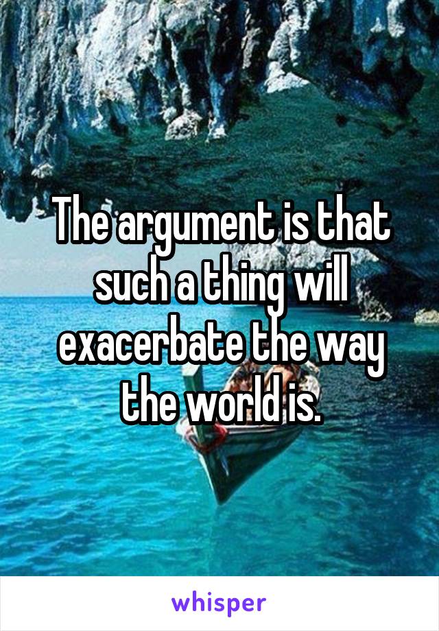 The argument is that such a thing will exacerbate the way the world is.