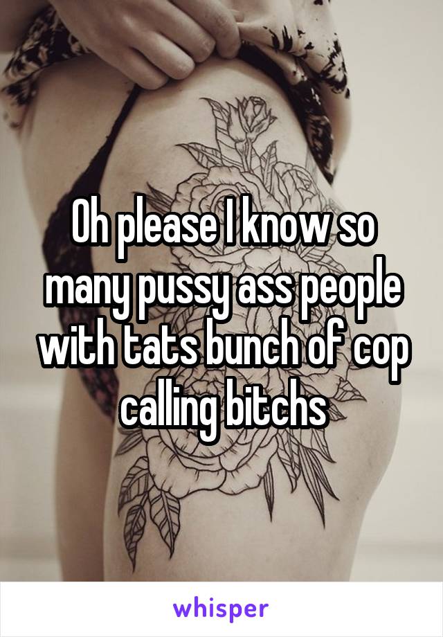 Oh please I know so many pussy ass people with tats bunch of cop calling bitchs