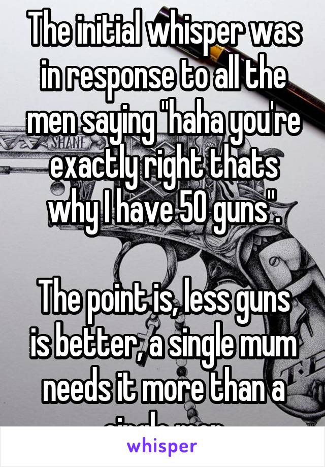 The initial whisper was in response to all the men saying "haha you're exactly right thats why I have 50 guns".

The point is, less guns is better, a single mum needs it more than a single man