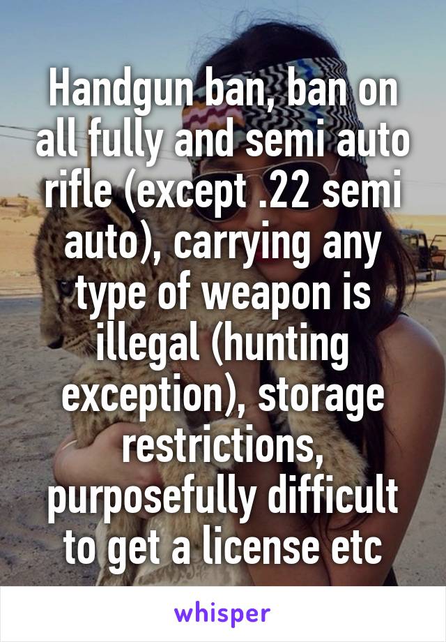 Handgun ban, ban on all fully and semi auto rifle (except .22 semi auto), carrying any type of weapon is illegal (hunting exception), storage restrictions, purposefully difficult to get a license etc