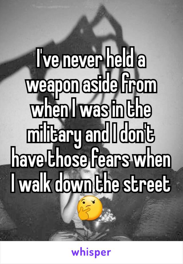 I've never held a weapon aside from when I was in the military and I don't have those fears when I walk down the street 🤔 