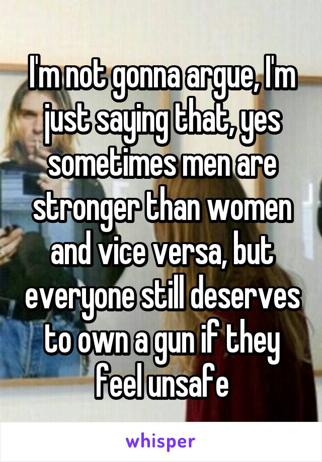 I'm not gonna argue, I'm just saying that, yes sometimes men are stronger than women and vice versa, but everyone still deserves to own a gun if they feel unsafe