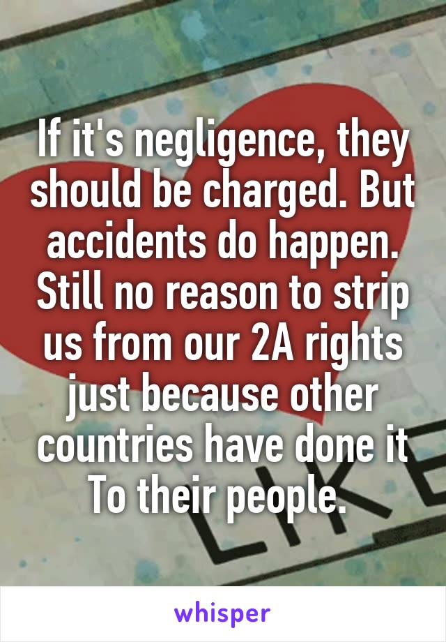 If it's negligence, they should be charged. But accidents do happen. Still no reason to strip us from our 2A rights just because other countries have done it
To their people. 