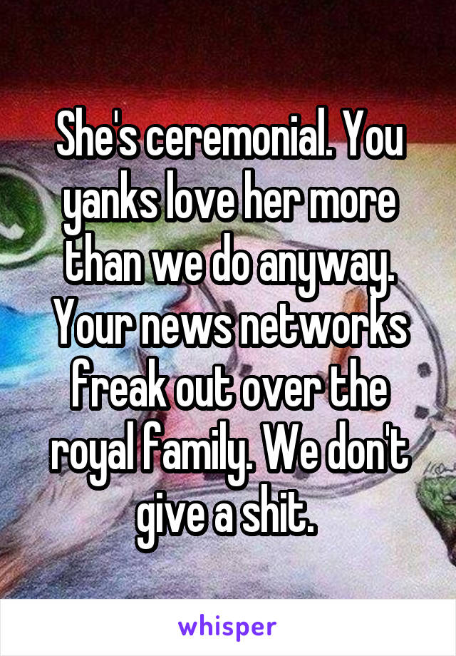 She's ceremonial. You yanks love her more than we do anyway. Your news networks freak out over the royal family. We don't give a shit. 