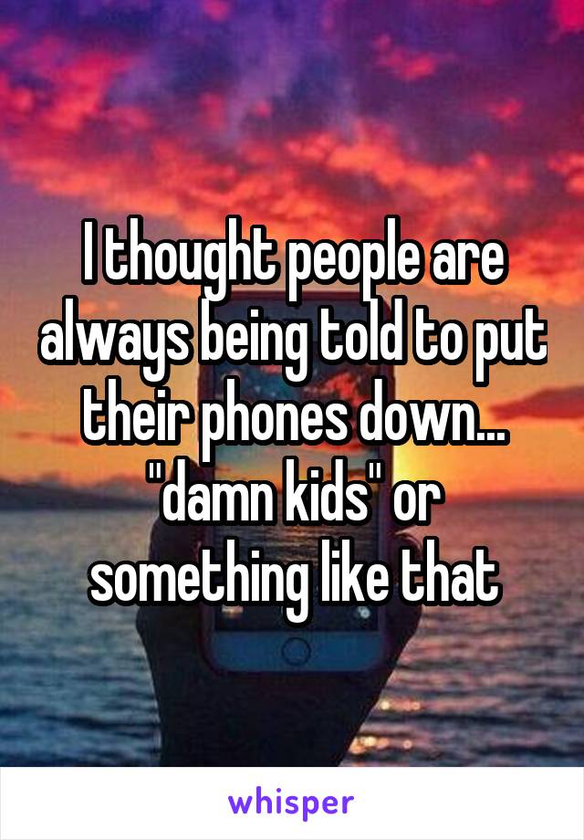 I thought people are always being told to put their phones down... "damn kids" or something like that