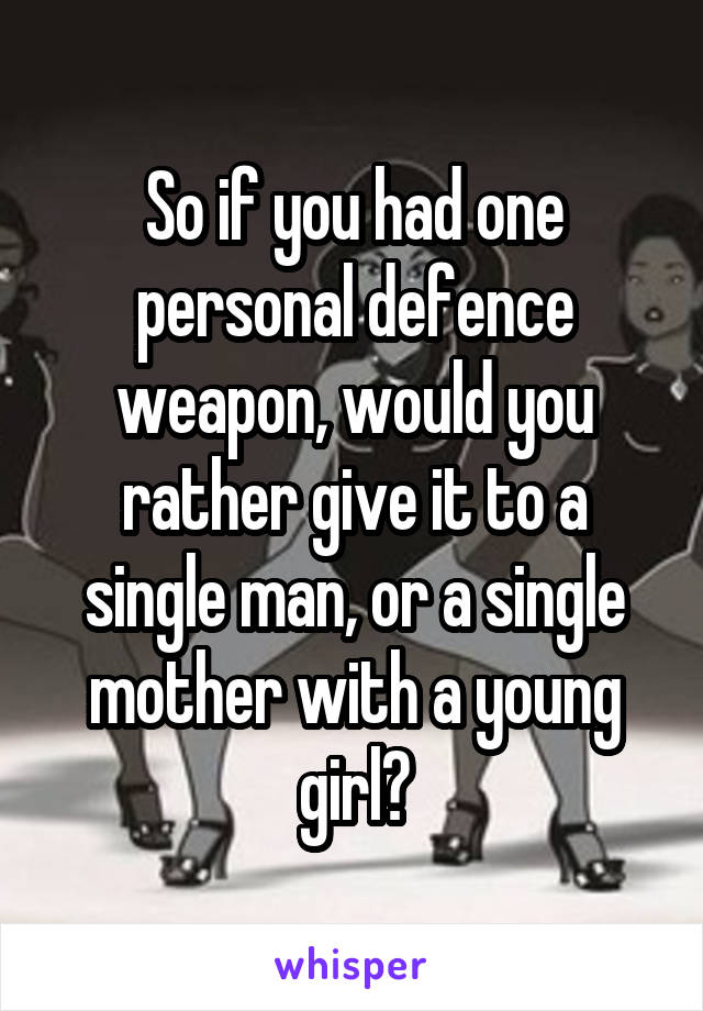 So if you had one personal defence weapon, would you rather give it to a single man, or a single mother with a young girl?