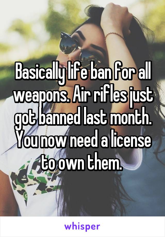 Basically life ban for all weapons. Air rifles just got banned last month. You now need a license to own them. 