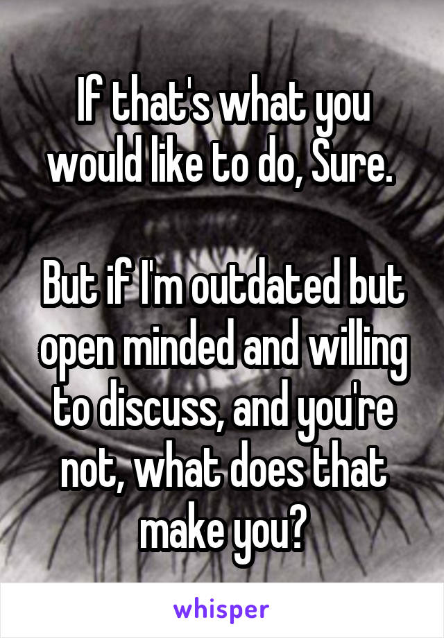 If that's what you would like to do, Sure. 

But if I'm outdated but open minded and willing to discuss, and you're not, what does that make you?