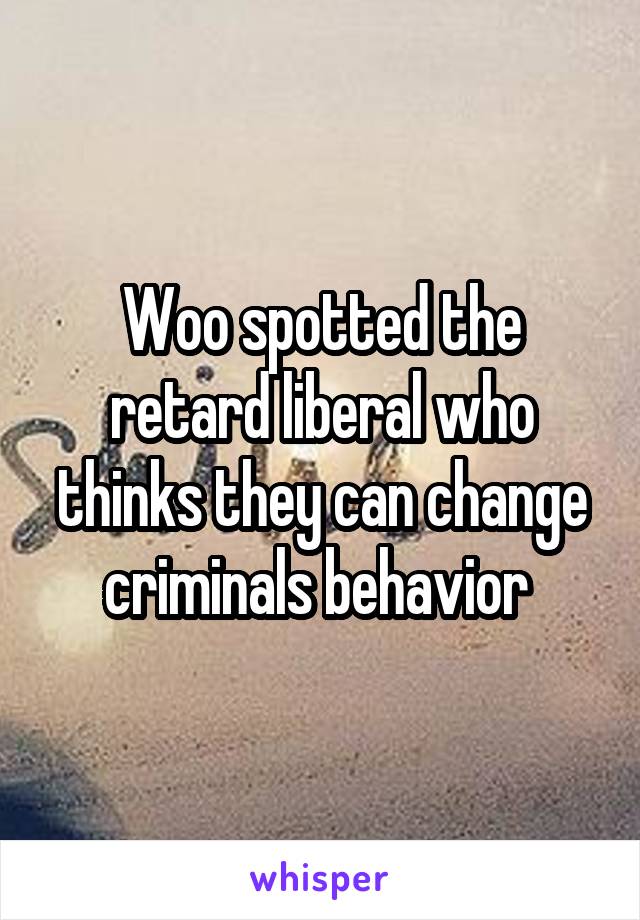 Woo spotted the retard liberal who thinks they can change criminals behavior 