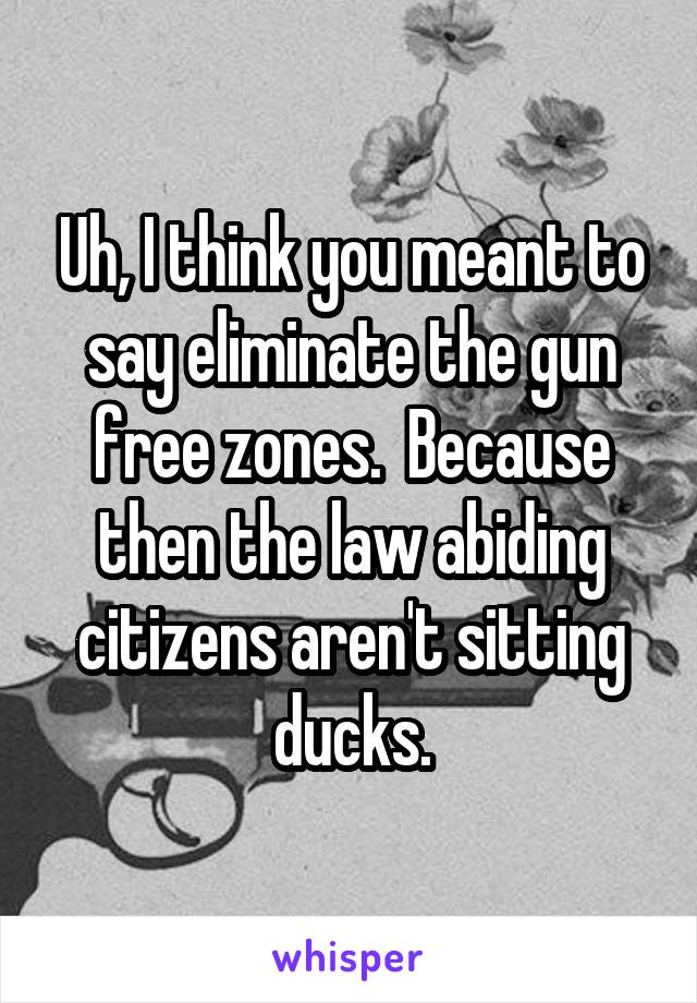 Uh, I think you meant to say eliminate the gun free zones.  Because then the law abiding citizens aren't sitting ducks.