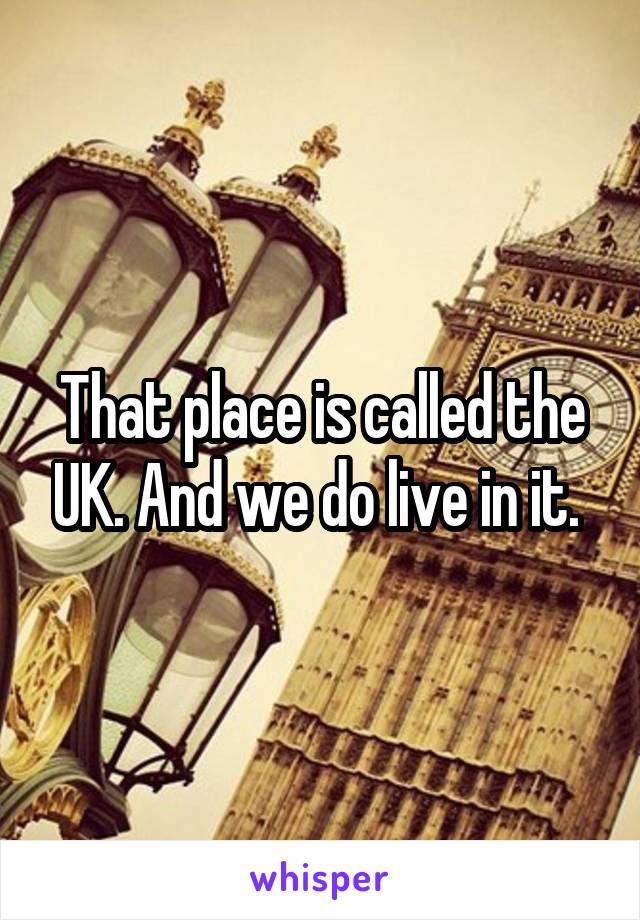 That place is called the UK. And we do live in it. 