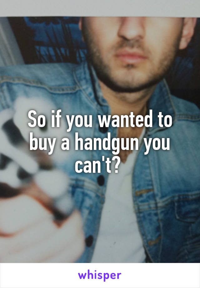 So if you wanted to buy a handgun you can't? 