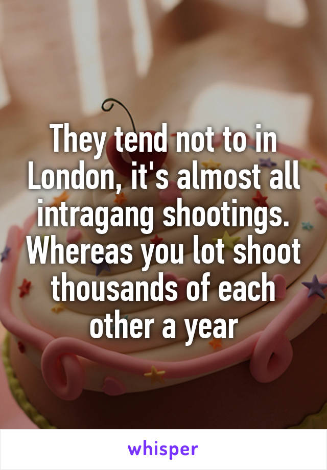 They tend not to in London, it's almost all intragang shootings. Whereas you lot shoot thousands of each other a year