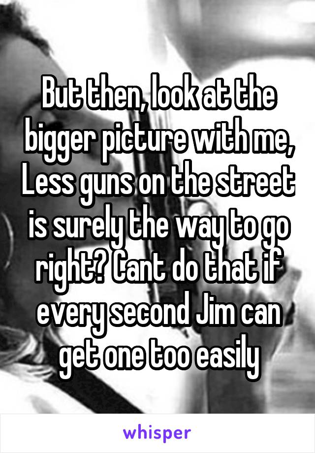 But then, look at the bigger picture with me, Less guns on the street is surely the way to go right? Cant do that if every second Jim can get one too easily